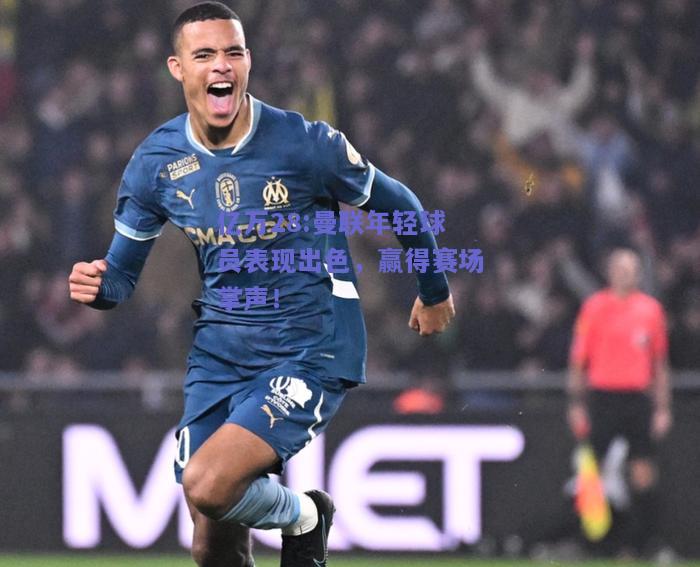 亿万28:曼联年轻球员表现出色，赢得赛场掌声！